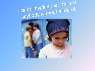I can’t imagine that there is anybody without a friend.