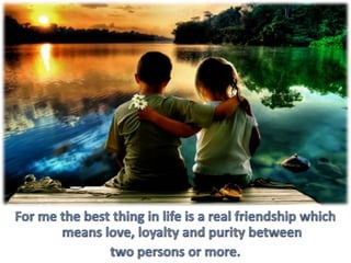 For me the best thing in life is a real friendship which means love, loyalty and purity between two persons or more.
