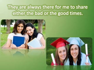 They are always there for me to share either the bad or the good times.