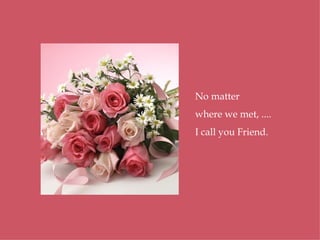 No matter where we met, .... I call you Friend. 