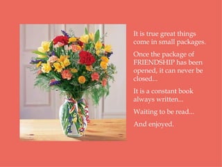 It is true great things come in small packages.  Once the package of FRIENDSHIP has been opened, it can never be closed...  It is a constant book always written... Waiting to be read...  And enjoyed.  