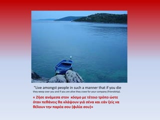  "Live amongst people in such a manner that if you die they weep over you and if you are alive they crave for your company (friendship).« Ζήσε ανάμεσα στον  κόσμο με τέτοιο τρόπο ώστε όταν πεθάνεις θα κλάψουν γιά σένα και εάν ζείς να θέλουν την παρέα σου (φιλία σου)»