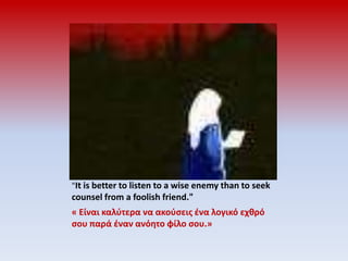 "It is better to listen to a wise enemy than to seek counsel from a foolish friend."« Είναι καλύτερα να ακούσεις ένα λογικό εχθρό σου παρά έναν ανόητο φίλο σου.»