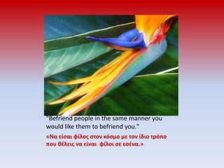 "Befriend people in the same manner you would like them to befriend you."«Να είσαι φίλος στον κόσμο με τον ίδιο τρόπο που θέλεις να είναι  φίλοι σε εσένα.»