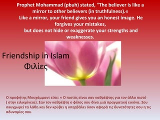 [object Object],Prophet Mohammad (pbuh) stated, &quot;The believer is like a mirror to other believers (in truthfulness).«  Like a mirror, your friend gives you an honest image. He forgives your mistakes,  but does not hide or exaggerate your strengths and weaknesses. Friendship in Islam Φιλίες 