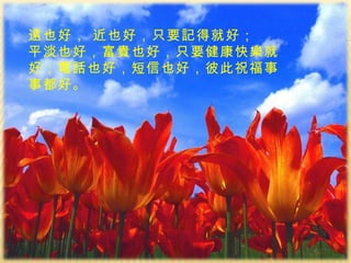 遠也好， 近也好，只要記得就好； 平淡也好，富貴也好， 只 要健康快樂就好；電話也好，短信也好，彼此祝福事事都好。 