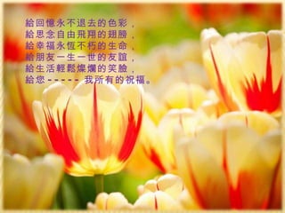 給回憶永不退去的色彩， 給思念自由飛翔的翅膀， 給幸福永恆不朽的生命， 給朋友一生一世的友誼， 給生活輕鬆燦爛的笑臉， 給您 ----- 我所有的祝福。 