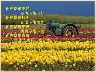 什麼都可不好 心情不能不好 什麼都可缺少 自信不能缺少 什麼都可不要 快樂不能不要 什麼都可忘掉 您這位朋友不能忘掉 