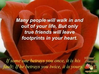 Many people will walk in and out of your life, But only true friends will leave footprints in your heart. If some one betrays you once, it is his fault; If he betrays you twice, it is yours. 