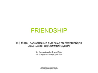 FRIENDSHIP CULTURAL BACKGROUND AND SHARED EXPERIENCES AS A BASIS FOR COMMUNICATION By Laura Arnedo, Araceli Ruiz I.E.S. Bajo Cinca, Fraga,  April  2011 COMENIUS REGIO 