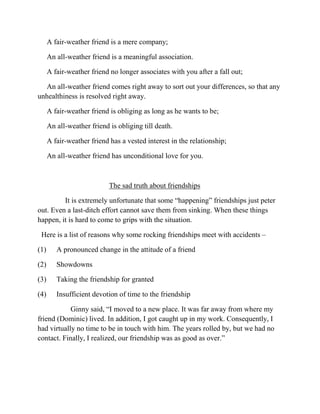 A fair-weather friend is a mere company;

       An all-weather friend is a meaningful association.

       A fair-weather friend no longer associates with you after a fall out;

  An all-weather friend comes right away to sort out your differences, so that any
unhealthiness is resolved right away.

       A fair-weather friend is obliging as long as he wants to be;

       An all-weather friend is obliging till death.

       A fair-weather friend has a vested interest in the relationship;

       An all-weather friend has unconditional love for you.



                             The sad truth about friendships

         It is extremely unfortunate that some “happening” friendships just peter
out. Even a last-ditch effort cannot save them from sinking. When these things
happen, it is hard to come to grips with the situation.

 Here is a list of reasons why some rocking friendships meet with accidents –

(1 )      A pronounced change in the attitude of a friend

(2 )      Showdowns

(3 )      Taking the friendship for granted

(4 )      Insufficient devotion of time to the friendship

            Ginny said, “I moved to a new place. It was far away from where my
friend (Dominic) lived. In addition, I got caught up in my work. Consequently, I
had virtually no time to be in touch with him. The years rolled by, but we had no
contact. Finally, I realized, our friendship was as good as over.”
 