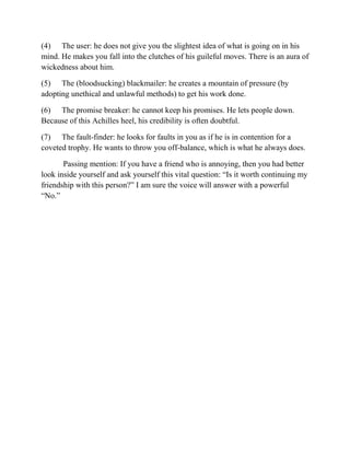 (4) The user: he does not give you the slightest idea of what is going on in his
mind. He makes you fall into the clutches of his guileful moves. There is an aura of
wickedness about him.

(5) The (bloodsucking) blackmailer: he creates a mountain of pressure (by
adopting unethical and unlawful methods) to get his work done.

(6) The promise breaker: he cannot keep his promises. He lets people down.
Because of this Achilles heel, his credibility is often doubtful.

(7) The fault-finder: he looks for faults in you as if he is in contention for a
coveted trophy. He wants to throw you off-balance, which is what he always does.

       Passing mention: If you have a friend who is annoying, then you had better
look inside yourself and ask yourself this vital question: “Is it worth continuing my
friendship with this person?” I am sure the voice will answer with a powerful
“No.”
 