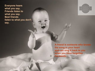 Everyone hears what you say. Friends listen to what you say. Best friends listen to what you don't say.  A friend is someone who knows the song in your heart and can sing it back to you when you have forgotten the words.;  