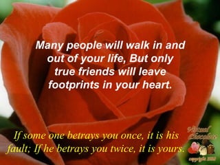Many people will walk in and
       out of your life, But only
         true friends will leave
        footprints in your heart.



  If some one betrays you once, it is his
fault; If he betrays you twice, it is yours.
 