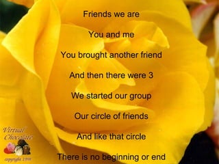 Friends we are

        You and me

You brought another friend

   And then there were 3

   We started our group

    Our circle of friends

     And like that circle

There is no beginning or end
 