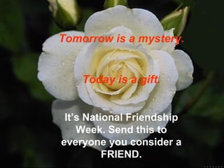 Tomorrow is a mystery.


    Today is a gift.


 It’s National Friendship
    Week. Send this to
everyone you consider a
          FRIEND.
 