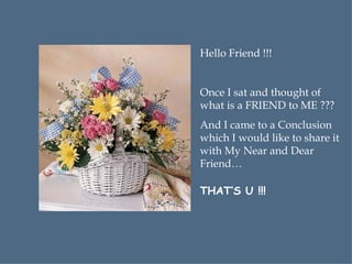 Hello Friend !!! Once I sat and thought of what is a FRIEND to ME ??? And I came to a Conclusion which I would like to share it with My Near and Dear Friend… THAT’S U !!! 