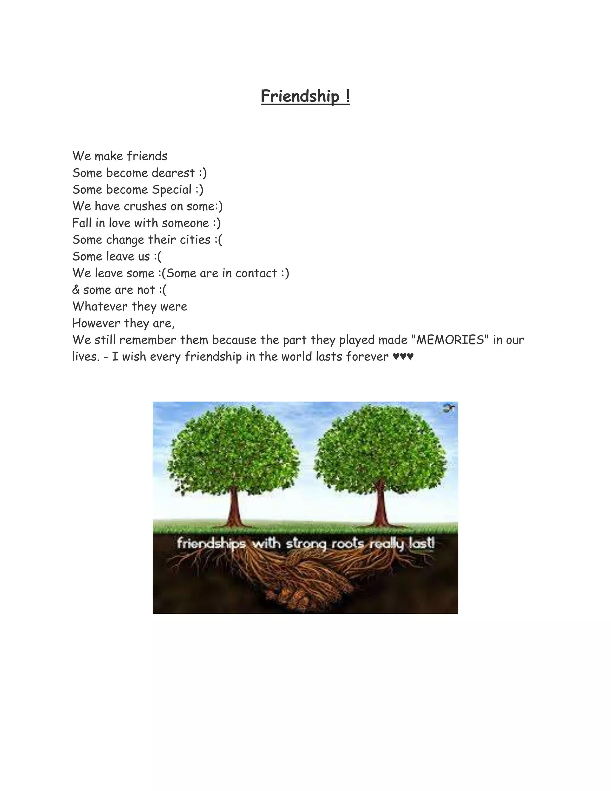 Friendship !
We make friends
Some become dearest :)
Some become Special :)
We have crushes on some:)
Fall in love with someone :)
Some change their cities :(
Some leave us :(
We leave some :(Some are in contact :)
& some are not :(
Whatever they were
However they are,
We still remember them because the part they played made "MEMORIES" in our
lives. - I wish every friendship in the world lasts forever ♥♥♥