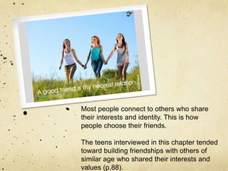 Most people connect to others who share
their interests and identity. This is how
people choose their friends.
The teens interviewed in this chapter tended
toward building friendships with others of
similar age who shared their interests and
values (p.88).
 