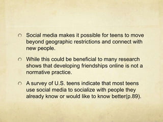 Social media makes it possible for teens to move
beyond geographic restrictions and connect with
new people.
While this could be beneficial to many research
shows that developing friendships online is not a
normative practice.
A survey of U.S. teens indicate that most teens
use social media to socialize with people they
already know or would like to know better(p.89).
 