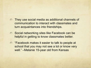 They use social media as additional channels of
communication to interact with classmates and
turn acquaintances into friendships.
Social networking sites like Facebook can be
helpful in getting to know classmates better.
“Facebook makes it easier to talk to people at
school that you may not see a lot or know very
well.” –Melanie 15-year old from Kansas
 