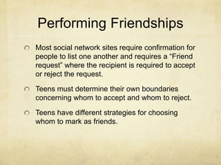 Performing Friendships
Most social network sites require confirmation for
people to list one another and requires a “Friend
request” where the recipient is required to accept
or reject the request.
Teens must determine their own boundaries
concerning whom to accept and whom to reject.
Teens have different strategies for choosing
whom to mark as friends.
 