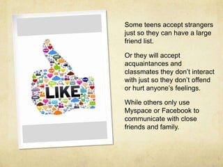 Some teens accept strangers
just so they can have a large
friend list.
Or they will accept
acquaintances and
classmates they don’t interact
with just so they don’t offend
or hurt anyone’s feelings.
While others only use
Myspace or Facebook to
communicate with close
friends and family.
 