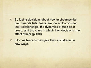 By facing decisions about how to circumscribe
their Friends lists, teens are forced to consider
their relationships, the dynamics of their peer
group, and the ways in which their decisions may
affect others (p.100).
It forces teens to navigate their social lives in
new ways.
 