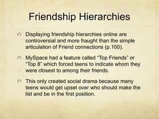 Friendship Hierarchies
Displaying friendship hierarchies online are
controversial and more fraught than the simple
articulation of Friend connections (p.100).
MySpace had a feature called “Top Friends” or
“Top 8” which forced teens to indicate whom they
were closest to among their friends.
This only created social drama because many
teens would get upset over who should make the
list and be in the first position.
 