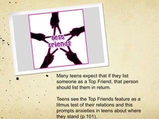 Many teens expect that if they list
someone as a Top Friend, that person
should list them in return.
Teens see the Top Friends feature as a
litmus test of their relations and this
prompts anxieties in teens about where
they stand (p.101).
 