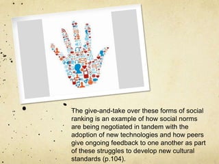The give-and-take over these forms of social
ranking is an example of how social norms
are being negotiated in tandem with the
adoption of new technologies and how peers
give ongoing feedback to one another as part
of these struggles to develop new cultural
standards (p.104).
 