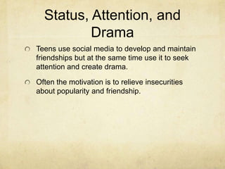 Status, Attention, and
Drama
Teens use social media to develop and maintain
friendships but at the same time use it to seek
attention and create drama.
Often the motivation is to relieve insecurities
about popularity and friendship.
 
