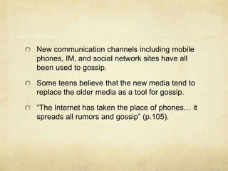 New communication channels including mobile
phones, IM, and social network sites have all
been used to gossip.
Some teens believe that the new media tend to
replace the older media as a tool for gossip.
“The Internet has taken the place of phones… it
spreads all rumors and gossip” (p.105).
 