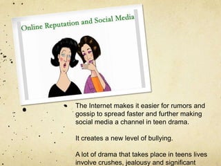 The Internet makes it easier for rumors and
gossip to spread faster and further making
social media a channel in teen drama.
It creates a new level of bullying.
A lot of drama that takes place in teens lives
involve crushes, jealousy and significant
 
