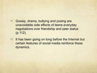 Gossip, drama, bullying and posing are
unavoidable side effects of teens everyday
negotiations over friendship and peer status
(p.112).
It has been going on long before the Internet but
certain features of social media reinforce these
dynamics.
 