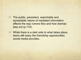 The public, persistent, searchable and
spreadable nature of mediated information
affects the way rumors flow and how dramas
play out (p.112).
While there is a dark side to what takes place,
teens still enjoy the friendship opportunities
social media provides.
 