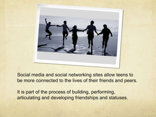 Social media and social networking sites allow teens to
be more connected to the lives of their friends and peers.
It is part of the process of building, performing,
articulating and developing friendships and statuses.
 