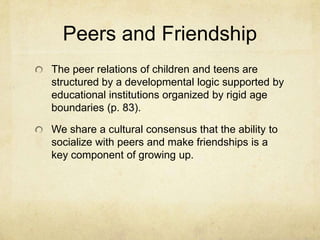 Peers and Friendship
The peer relations of children and teens are
structured by a developmental logic supported by
educational institutions organized by rigid age
boundaries (p. 83).
We share a cultural consensus that the ability to
socialize with peers and make friendships is a
key component of growing up.
 