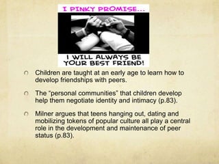 Children are taught at an early age to learn how to
develop friendships with peers.
The “personal communities” that children develop
help them negotiate identity and intimacy (p.83).
Milner argues that teens hanging out, dating and
mobilizing tokens of popular culture all play a central
role in the development and maintenance of peer
status (p.83).
 