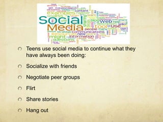 Teens use social media to continue what they
have always been doing:
Socialize with friends
Negotiate peer groups
Flirt
Share stories
Hang out
 