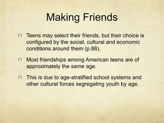 Making Friends
Teens may select their friends, but their choice is
configured by the social, cultural and economic
conditions around them (p.88).
Most friendships among American teens are of
approximately the same age.
This is due to age-stratified school systems and
other cultural forces segregating youth by age.
 