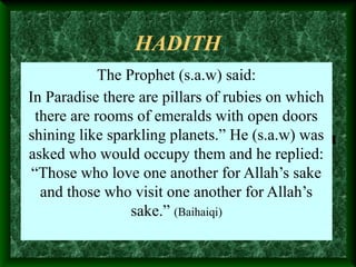 HADITH
The Prophet (s.a.w) said:
In Paradise there are pillars of rubies on which
there are rooms of emeralds with open doors
shining like sparkling planets.” He (s.a.w) was
asked who would occupy them and he replied:
“Those who love one another for Allah’s sake
and those who visit one another for Allah’s
sake.” (Baihaiqi)
 