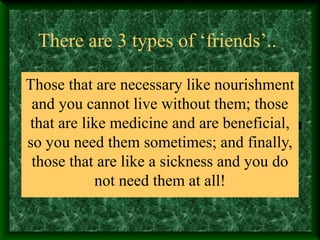 There are 3 types of ‘friends’..
Those that are necessary like nourishment
and you cannot live without them; those
that are like medicine and are beneficial,
so you need them sometimes; and finally,
those that are like a sickness and you do
not need them at all!
 