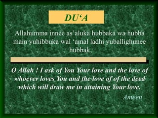 DU‘A
Allahumma innee as’aluka hubbaka wa hubba
main yuhibbuka wal ‘amal ladhi yuballighunee
hubbak
O Allah ! I ask of You Your love and the love of
whoever loves You and the love of of the deed
which will draw me in attaining Your love.
Ameen
 