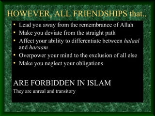 HOWEVER, ALL FRIENDSHIPS that..
• Lead you away from the remembrance of Allah
• Make you deviate from the straight path
• Affect your ability to differentiate between halaal
and haraam
• Overpower your mind to the exclusion of all else
• Make you neglect your obligations
ARE FORBIDDEN IN ISLAM
They are unreal and transitory
 