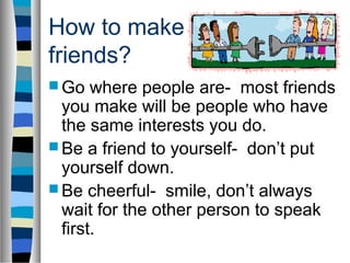 How to make
friends?
 Go where people are- most friends
you make will be people who have
the same interests you do.
 Be a friend to yourself- don’t put
yourself down.
 Be cheerful- smile, don’t always
wait for the other person to speak
first.
 