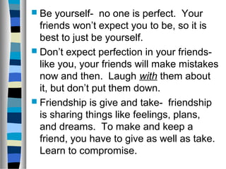  Be yourself- no one is perfect. Your
friends won’t expect you to be, so it is
best to just be yourself.
 Don’t expect perfection in your friends-
like you, your friends will make mistakes
now and then. Laugh with them about
it, but don’t put them down.
 Friendship is give and take- friendship
is sharing things like feelings, plans,
and dreams. To make and keep a
friend, you have to give as well as take.
Learn to compromise.
 