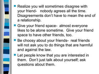  Realize you will sometimes disagree with
your friend- nobody agrees all the time.
Disagreements don’t have to mean the end of
a relationship.
 Give your friend space- almost everyone
likes to be alone sometime. Give your friend
space to have other friends, too.
 Be choosy about your friends- real friends
will not ask you to do things that are harmful
and against the law.
 Let people know that you are interested in
them. Don’t just talk about yourself; ask
questions about them.
 