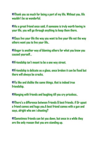 Thank you so much for being a part of my life. Without you, life
wouldn’t be so wonderful.
As a great friend once said, if someone is truly worth having in
your life, you will go through anything to keep them there.
Says live your life the way you want to live your life not the way
others want you to live your life..
Anger is another way of blaming others for what you know you
caused yourself…
Friendship isn’t meant to be a one way street.
Friendship is delicate as a glass, once broken it can be fixed but
there will always be cracks.
To like and dislike the same things, that is indeed true
friendship.
Hanging with friends and laughing till you cry priceless..
There’s a difference between Friends & best friends. if Ur upset
a friend comes and hugs you.A best friend comes with a gun and
says, alright who am i shooting?
Sometimes friends can let you down, but once in a while they
are the only reason that you are standing up.
 