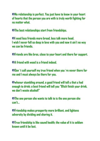 No relationship is perfect. You just have to know in your heart
of hearts that the person you are with is truly worth fighting for
no matter what.
The best relationships start from friendships.
I need less friends more bread, less talk more head.
I wish I never fell so deep in love with you and now it ain’t no way
we can be friends.
Friends are like bras, close to your heart and there for support.
A friend with weed is a friend indeed.
Don`t call yourself my true friend when you`re never there for
me and I must always be there for you.
whenur stumbling around, a good friend will tell u that u had
enough to drink; a best friend will tell you “B!tch finish your drink,
we don’t waste alcohol!”
The one person she wants to talk to is the one person she
can’t…
Friendship makes prosperity more brilliant, and lightens
adversity by dividing and sharing it.
True friendship is like sound health; the value of it is seldom
known until it be lost.
 